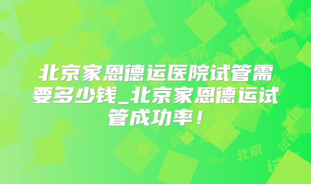 北京家恩德运医院试管需要多少钱_北京家恩德运试管成功率！