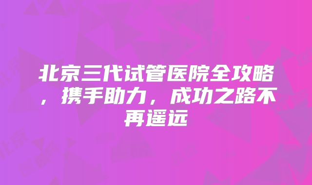 北京三代试管医院全攻略，携手助力，成功之路不再遥远