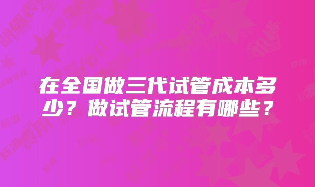 在全国做三代试管成本多少？做试管流程有哪些？