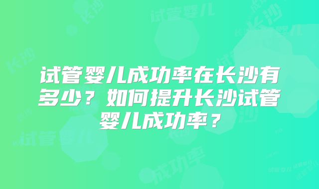 试管婴儿成功率在长沙有多少？如何提升长沙试管婴儿成功率？
