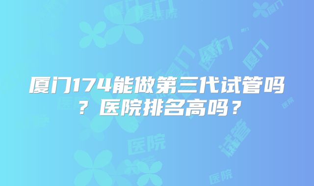 厦门174能做第三代试管吗？医院排名高吗？