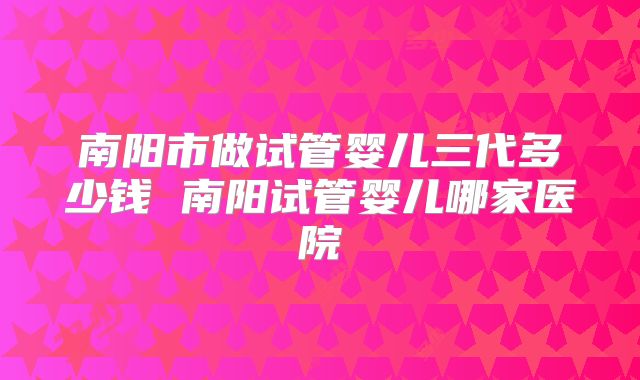 南阳市做试管婴儿三代多少钱 南阳试管婴儿哪家医院