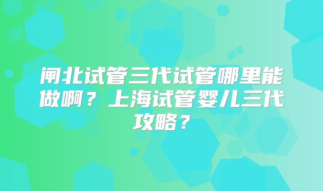 闸北试管三代试管哪里能做啊？上海试管婴儿三代攻略？