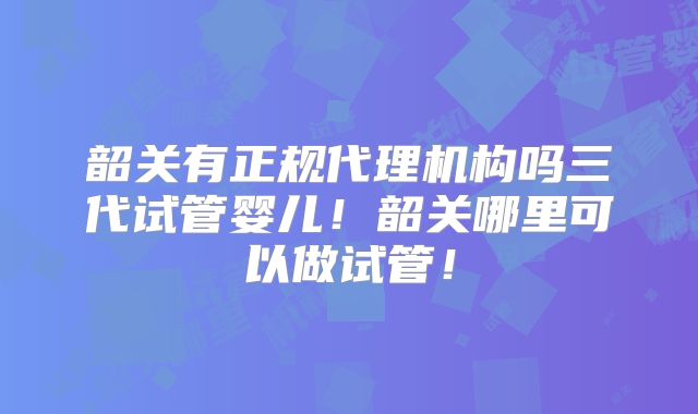 韶关有正规代理机构吗三代试管婴儿!韶关哪里可以做试管!