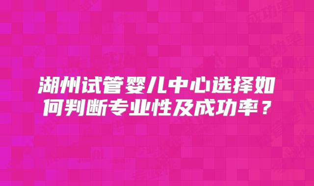 湖州试管婴儿中心选择如何判断专业性及成功率？