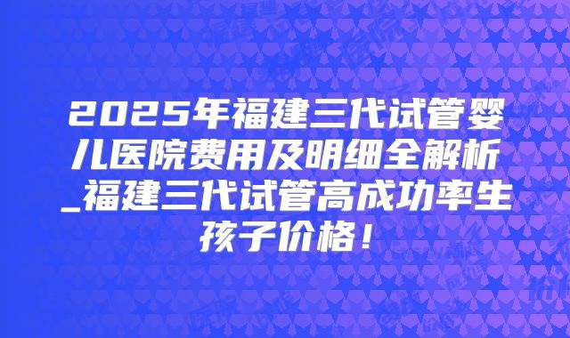 2025年福建三代试管婴儿医院费用及明细全解析_福建三代试管高成功率生孩子价格！