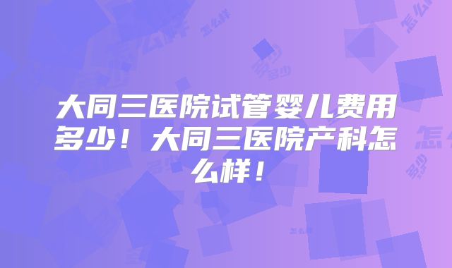 大同三医院试管婴儿费用多少！大同三医院产科怎么样！