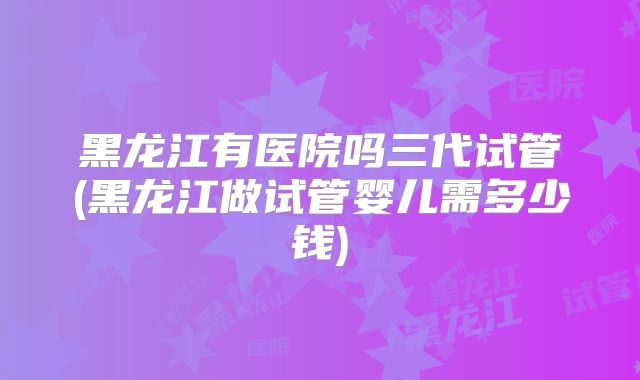 黑龙江有医院吗三代试管(黑龙江做试管婴儿需多少钱)
