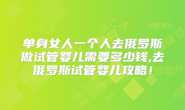 单身女人一个人去俄罗斯做试管婴儿需要多少钱,去俄罗斯试管婴儿攻略!