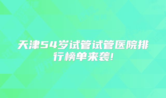 天津54岁试管试管医院排行榜单来袭!