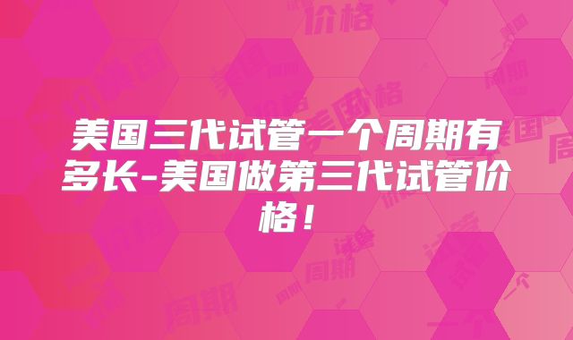 美国三代试管一个周期有多长-美国做第三代试管价格！