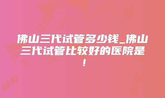佛山三代试管多少钱_佛山三代试管比较好的医院是!