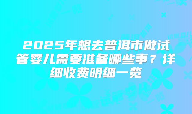 2025年想去普洱市做试管婴儿需要准备哪些事？详细收费明细一览