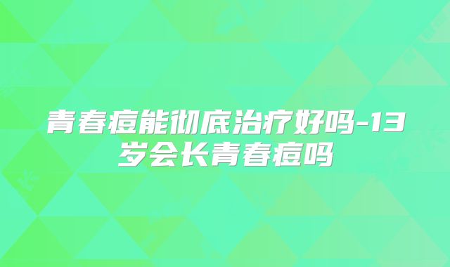 青春痘能彻底治疗好吗-13岁会长青春痘吗