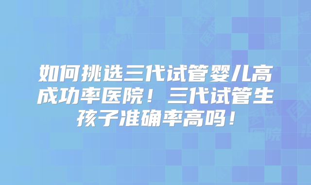 如何挑选三代试管婴儿高成功率医院！三代试管生孩子准确率高吗！