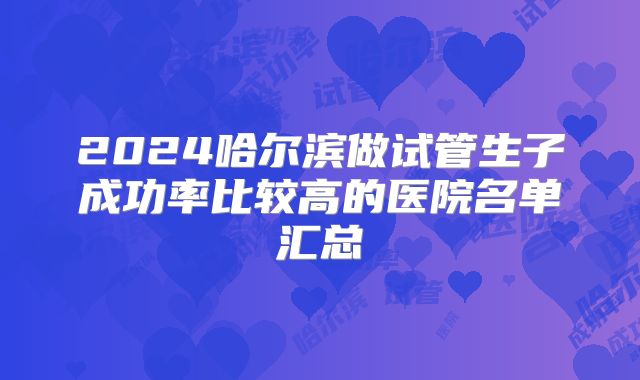 2024哈尔滨做试管生子成功率比较高的医院名单汇总