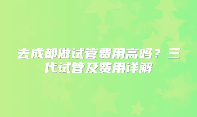 去成都做试管费用高吗？三代试管及费用详解