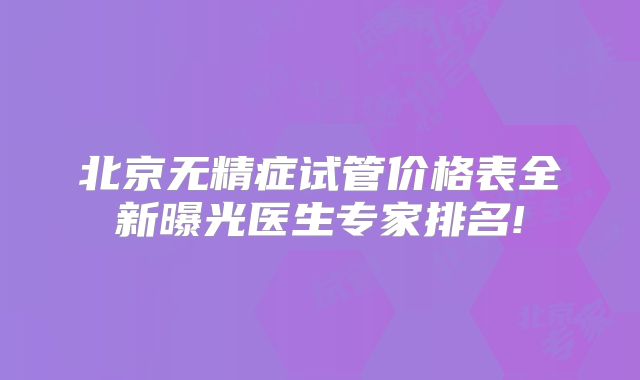 北京无精症试管价格表全新曝光医生专家排名!