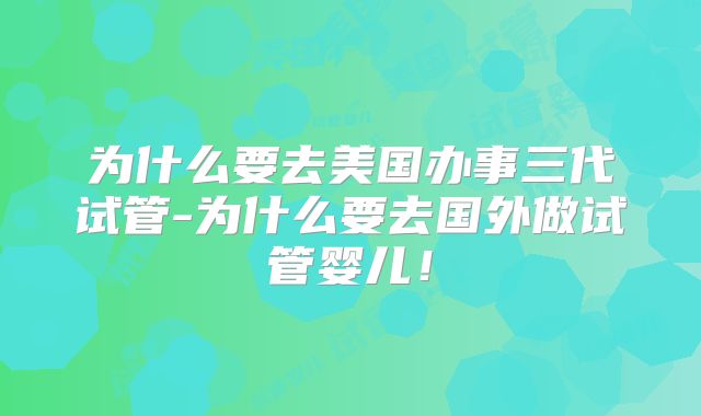 为什么要去美国办事三代试管-为什么要去国外做试管婴儿！