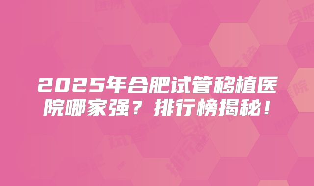 2025年合肥试管移植医院哪家强?排行榜揭秘!