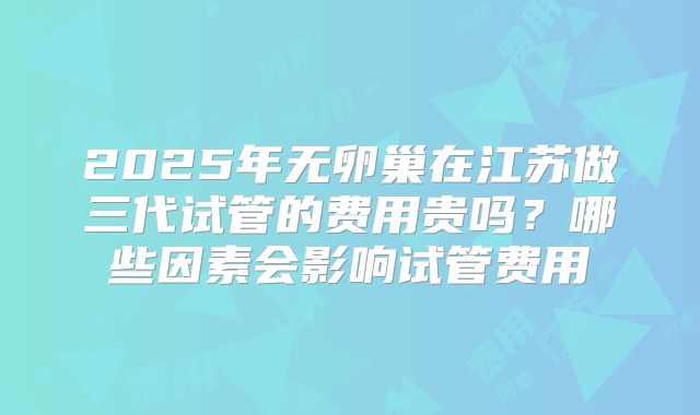 2025年无卵巢在江苏做三代试管的费用贵吗？哪些因素会影响试管费用