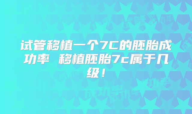 试管移植一个7C的胚胎成功率 移植胚胎7c属于几级！