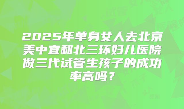 2025年单身女人去北京美中宜和北三环妇儿医院做三代试管生孩子的成功率高吗？