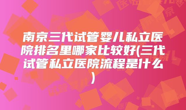 南京三代试管婴儿私立医院排名里哪家比较好(三代试管私立医院流程是什么)