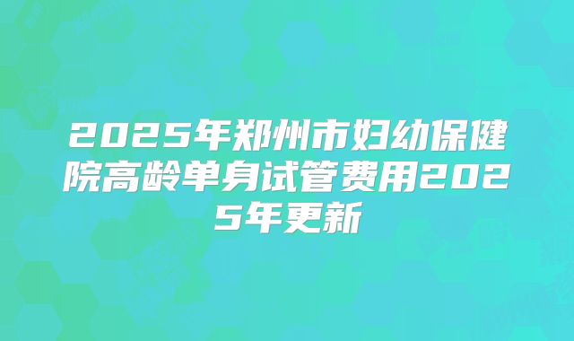 2025年郑州市妇幼保健院高龄单身试管费用2025年更新