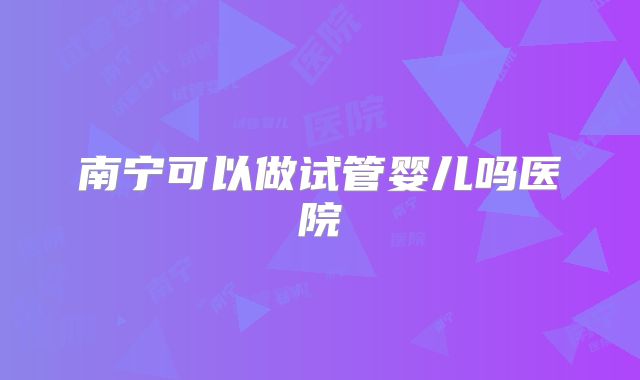 南宁可以做试管婴儿吗医院