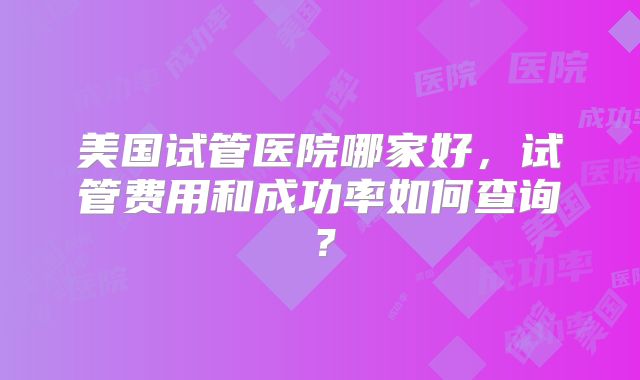 美国试管医院哪家好，试管费用和成功率如何查询？