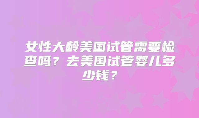 女性大龄美国试管需要检查吗?去美国试管婴儿多少钱?