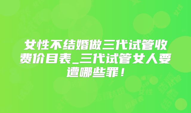 女性不结婚做三代试管收费价目表_三代试管女人要遭哪些罪！