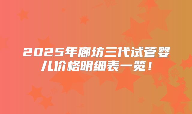 2025年廊坊三代试管婴儿价格明细表一览！