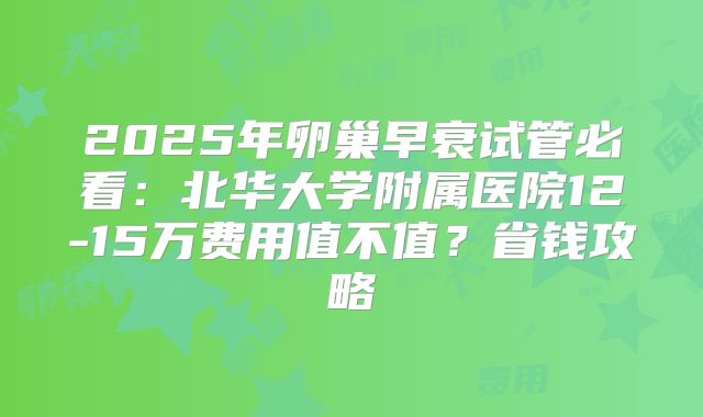2025年卵巢早衰试管必看：北华大学附属医院12-15万费用值不值？省钱攻略