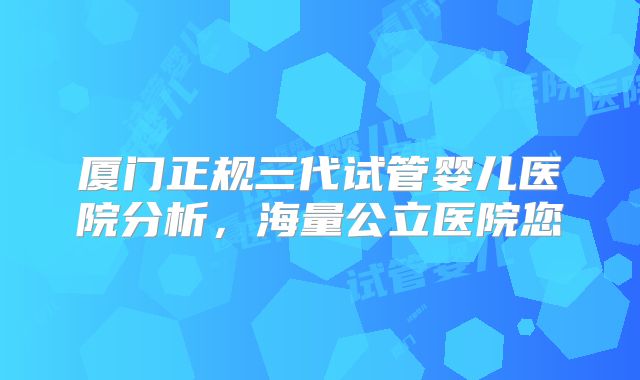 厦门正规三代试管婴儿医院分析，海量公立医院您