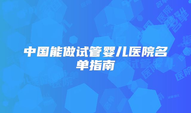 中国能做试管婴儿医院名单指南