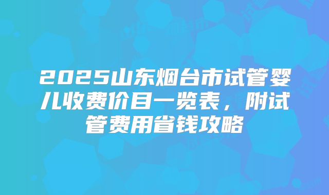 2025山东烟台市试管婴儿收费价目一览表，附试管费用省钱攻略