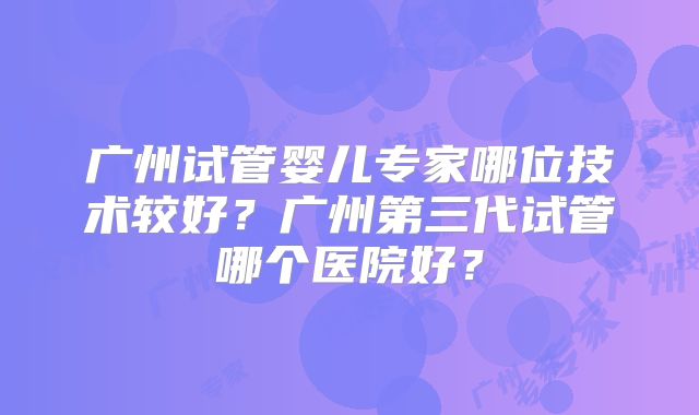 广州试管婴儿专家哪位技术较好？广州第三代试管哪个医院好？