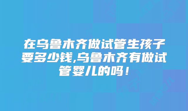 在乌鲁木齐做试管生孩子要多少钱,乌鲁木齐有做试管婴儿的吗！