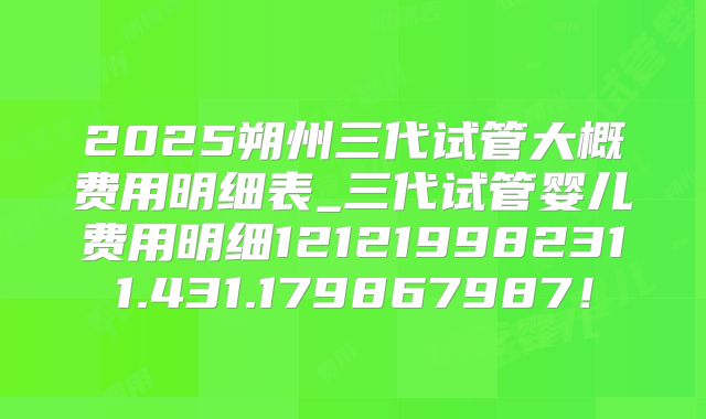 2025朔州三代试管大概费用明细表_三代试管婴儿费用明细121219982311.431.179867987！