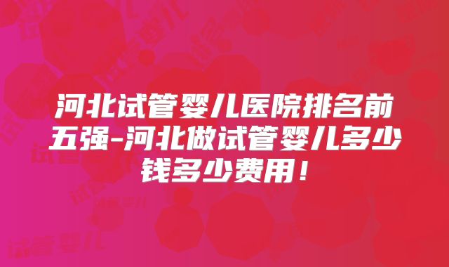 河北试管婴儿医院排名前五强-河北做试管婴儿多少钱多少费用！
