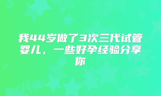 我44岁做了3次三代试管婴儿，一些好孕经验分享你