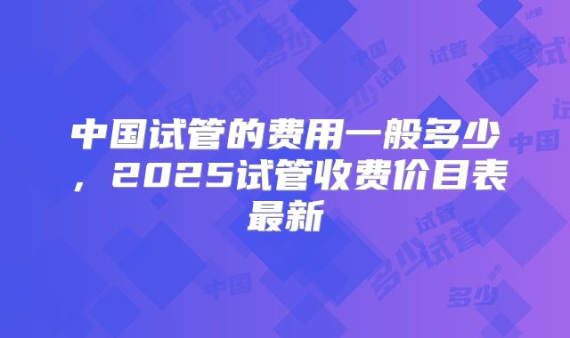 中国试管的费用一般多少，2025试管收费价目表最新