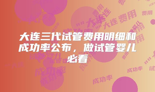 大连三代试管费用明细和成功率公布,做试管婴儿必看