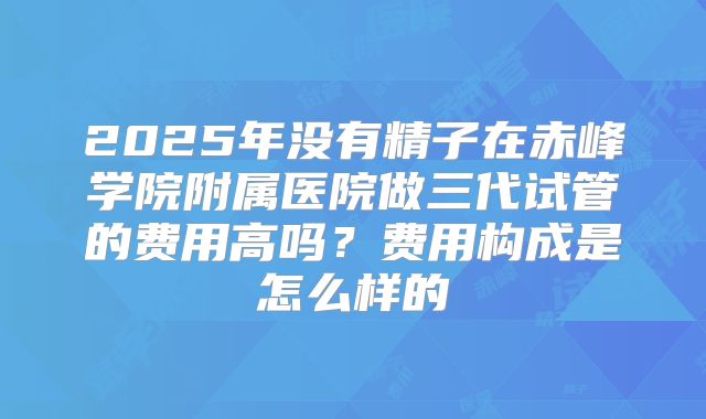 2025年没有精子在赤峰学院附属医院做三代试管的费用高吗?费用构成是怎么样的