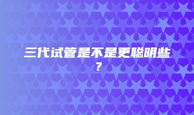 三代试管是不是更聪明些？
