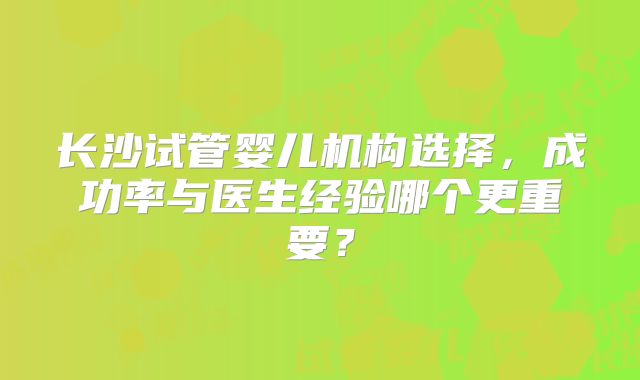 长沙试管婴儿机构选择，成功率与医生经验哪个更重要？