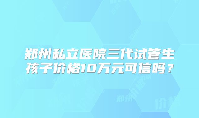 郑州私立医院三代试管生孩子价格10万元可信吗?