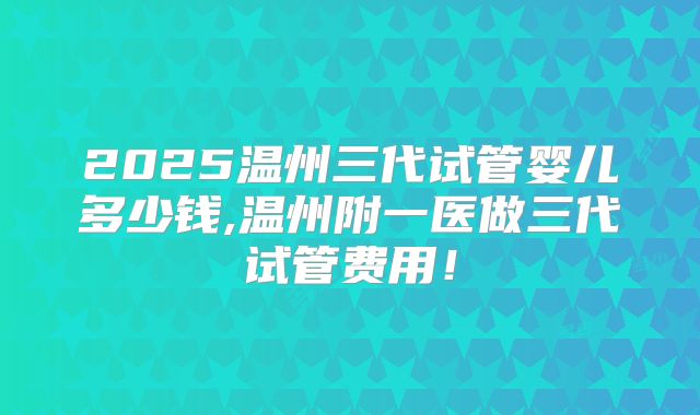 2025温州三代试管婴儿多少钱,温州附一医做三代试管费用！